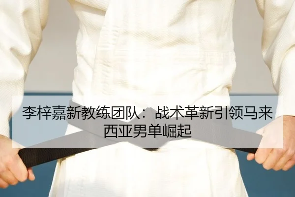 李梓嘉新教练团队：战术革新引领马来西亚男单崛起